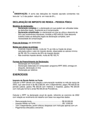 8
*OBSERVAÇÃO. A soma das deduções do imposto apurado constantes nos
itens de 1 a 3 não podem reduzi-lo em mais de 6% .
DECLARAÇÃO DE IMPOSTO DE RENDA – PESSOA FÍSICA
Modelos de declaração:
- Declaração completa: é a declaração em que podem ser utilizadas todas
as deduções legais. Sujeitando-se à comprovação.
- Declaração simplificada: é a declaração em que se utiliza o desconto de
20% dos rendimentos tributáveis, limitado a R$ 9.400,00. Este desconto
substitui todas as deduções legais da declaração completa, sem
necessidade de comprovação.
Prazo de Entrega: até 30/04/2003
Multas por atraso na entrega:
- Existindo imposto devido, multa de 1% ao mês ou fração de atraso
calculada sobre o valor do imposto devido, observadas os valores mínimo
de R$ 165,74 e máximo de 20% do imposto devido;
- Não existindo imposto devido, multa de R$ 165,74.
Formas de Preenchimento da Declaração:
- Declaração em Formulário
- Declaração elaborada em computador: programa IRPF 2003, entrega em
disquete, declaração on-line
- Declaração por telefone
EXERCÍCIOS
Imposto de Renda Retido na Fonte
Calcular o IRPF devido com relação a remuneração recebida no mês de março de
2003, cujo valor bruto é de R$ 2.900,00, tem 3 dependentes, pagou R$ 400,00 de
pensão judicial, gastou R$ 200,00 com médicos e hospitais, gastou R$ 220,00
com instrução formal e ainda R$ 300,00 de Previdência.
Calcular o IRPF na declaração anual de ajuste, referente ao exercício de 2002
com relação ao rendimento do trabalho com base nos seguintes dados:
- Remuneração bruta............................................................ R$ 50.000,00
- Imposto Retido na Fonte..................................................... R$ 3.500,00
- Tem 3 dependentes, porém efetuou despesas com instrução apenas com um
- Pagamentos efetuados a terceiros:
 