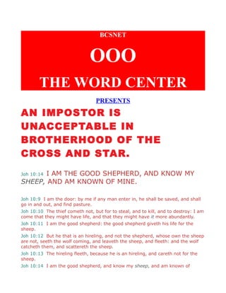 BCSNET
OOO
THE WORD CENTER
PRESENTS
AN IMPOSTOR IS
UNACCEPTABLE IN
BROTHERHOOD OF THE
CROSS AND STAR.
Joh 10:14 I AM THE GOOD SHEPHERD, AND KNOW MY
SHEEP, AND AM KNOWN OF MINE.
Joh 10:9 I am the door: by me if any man enter in, he shall be saved, and shall
go in and out, and find pasture.
Joh 10:10 The thief cometh not, but for to steal, and to kill, and to destroy: I am
come that they might have life, and that they might have it more abundantly.
Joh 10:11 I am the good shepherd: the good shepherd giveth his life for the
sheep.
Joh 10:12 But he that is an hireling, and not the shepherd, whose own the sheep
are not, seeth the wolf coming, and leaveth the sheep, and fleeth: and the wolf
catcheth them, and scattereth the sheep.
Joh 10:13 The hireling fleeth, because he is an hireling, and careth not for the
sheep.
Joh 10:14 I am the good shepherd, and know my sheep, and am known of
 