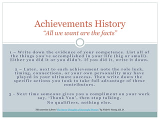 Achievements History
“All we want are the facts”
1 – W r i t e d o w n t h e e v i d e n c e o f y o u r c o m p e t e n c e . L i s t a l l o f
t h e t h i n g s y o u ’ v e a c c o m p l i s h e d i n y o u r l i f e ( b i g o r s m a l l ) .
E i t h e r y o u d i d i t o r y o u d i d n ’ t . I f y o u d i d i t , w r i t e i t d o w n .
2 – L a t e r , n e x t t o e a c h a c h i e v e m e n t n o t e t h e r o l e l u c k ,
t i m i n g , c o n n e c t i o n s , o r y o u r o w n p e r s o n a l i t y m a y h a v e
p l a y e d i n y o u r u l t i m a t e s u c c e s s . T h e n w r i t e d o w n t h e
s p e c i f i c a c t i o n s y o u t o o k t o t a k e f u l l a d v a n t a g e o f t h e s e
c o n t r i b u t o r s .
3 - N e x t t i m e s o m e o n e g i v e s y o u a c o m p l i m e n t o n y o u r w o r k
s a y , ‘ T h a n k Y o u ’ , t h e n s t o p t a l k i n g .
N o q u a l i f i e r s , n o t h i n g e l s e .
This exercise is from “The Secret Thoughts of Successful Women” by Valerie Young, Ed. D.
 