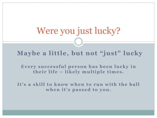 Maybe a little, but not “just” lucky
Were you just lucky?
Every successful person has been lucky in
their life – likely multiple times.
It’s a skill to know when to run with the ball
when it’s passed to you.
 