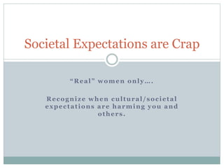 Societal Expectations are Crap
“Real” women only….
Recognize when cultural/societal
expectations are harming you and
others.
 