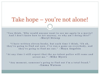 Take hope – you’re not alone!
“ Y o u t h i n k , ‘ W h y w o u l d a n y o n e w a n t t o s e e m e a g a i n i n a m o v i e ?
A n d I d o n ’ t k n o w h o w t o a c t a n y w a y , s o w h y a m I d o i n g t h i s ? ”
~ M e r y l S t r e e p
“ I h a v e w r i t t e n e l e v e n b o o k s , b u t e a c h t i m e I t h i n k , ‘ U h o h ,
t h e y ’ r e g o i n g t o f i n d o u t n o w . I ’ v e r u n a g a m e o n e v e r y b o d y , a n d
t h e y ’ r e g o i n g t o f i n d m e o u t . ” ~ M a y a A n g e l o u
“ A t a n y t i m e I s t i l l e x p e c t t h a t t h e n o - t a l e n t p o l i c e w i l l c o m e a n d
a r r e s t m e . ” ~ M i k e M y e r s
“ A n y m o m e n t , s o m e o n e ’ s g o i n g t o f i n d o u t I ’ m a t o t a l f r a u d . ”
~ E m m a W a t s o n
 