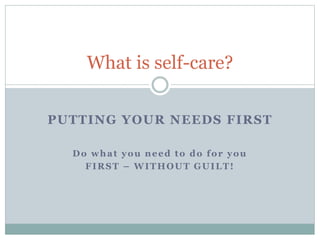 PUTTING YOUR NEEDS FIRST
What is self-care?
Do what you need to do for you
FIRST – WITHOUT GUILT!
 