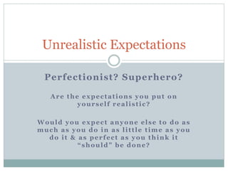 Perfectionist? Superhero?
Unrealistic Expectations
Are the expectations you put on
yourself realistic?
Would you expect anyone else to do as
much as you do in as little time as you
do it & as perfect as you think it
“should” be done?
 