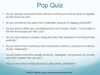 Pop Quiz
 Do you secretly worry that others will find out that you’re not as smart or capable
as they think you are?

 Do you sometimes shy away from challenges because of nagging self-doubt?
 Do you tend to chalk your accomplishments up to being a “fluke”, “no big deal” or
the fact that people just "like" you?

 Do you hate making a mistake, being less than fully prepared or not doing things
perfectly?

 Do you tend to feel crushed by even constructive criticism, seeing it as evidence
of your "ineptness?“

 Do you believe that other people (students, colleagues, competitors) are smarter
and more capable than you are?

 •Do you live in fear of being found out, discovered, unmasked?
From Dr. Valerie Young, www.impostorsyndrome.com

 