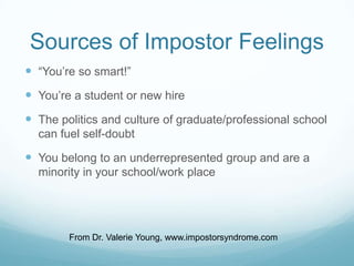 Sources of Impostor Feelings
 “You’re so smart!”

 You’re a student or new hire
 The politics and culture of graduate/professional school
can fuel self-doubt

 You belong to an underrepresented group and are a
minority in your school/work place

From Dr. Valerie Young, www.impostorsyndrome.com

 