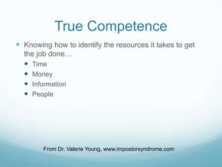 True Competence
 Knowing how to identify the resources it takes to get
the job done…
 Time
 Money
 Information
 People

From Dr. Valerie Young, www.impostorsyndrome.com

 