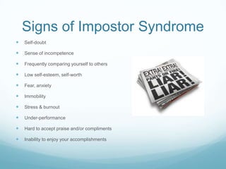 Signs of Impostor Syndrome


Self-doubt



Sense of incompetence



Frequently comparing yourself to others



Low self-esteem, self-worth



Fear, anxiety



Immobility



Stress & burnout



Under-performance



Hard to accept praise and/or compliments



Inability to enjoy your accomplishments

 