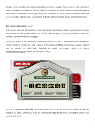 Graças à enorme quantidade de retweets, as interações envolvendo a categoria ―humor‖ foram as mais frequentes no
período monitorado. O conteúdo mais relevante provém da propagação de notícias e algumas críticas/reclamações de
pessoas muito insatisfeitas com a cobrança dos impostos. Ainda assim, as mídias sociais constituem um terreno que
pode ser mais bem explorado para o esclarecimento de dúvidas, como por exemplo, sobre o destino destes recursos.



Qual o destino dos impostos pagos?

Assim como o pagamento de impostos é um dever do cidadão, os municípios, estados e república devem gerenciar
estes recursos a fim de que eles retornem em forma de benefícios para a população, promovendo o crescimento
econômico e o desenvolvimento social do país.

Uma parceria entre a ACSP – Associação Comercial de São Paulo e o IBPT — Instituto Brasileiro de Planejamento
Tributário mantém o Impostômetro. Trata-se de uma ferramenta que contabiliza em tempo-real o quanto o brasileiro
paga em impostos. Os dados estão disponíveis em painéis nas grandes capitais e na internet
(www.impostometro.com.br), divididos por data, estado e tributo.




Em 2010, o Impostômetro apontou R$ 1,27 trilhões de arrecadação — recorde histórico, com aumento de 15,9% em
relação ao ano anterior. Entretanto, a dúvida que permanece na cabeça dos brasileiros é: para onde é destinado esse
montante de dinheiro?




                                                                                                                11
 