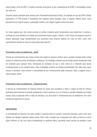extinta desde o final de 2007. A medida incomoda muita gente, já que, independente da CPMF, a arrecadação cresce
ano após ano.

Segundo estudo publicado essa semana pela PricewaterhouseCoopers (PwC), há projeção de que até 2050 o Brasil
represente o 4º PIB mundial. A importância dos impostos nessa escalada, claro, é inegável. Mesmo assim, como
percebemos ao longo do estudo, a população mantém uma imagem negativa acerca das taxas.




As novas páginas que vêm sendo escritas na política brasileira serão fundamentais para determinar a opinião e
confiança do povo brasileiro em relação aos incontáveis tributos pagos. Todavia, o ciclo vicioso se perpetua quando a
própria população elege representantes que aumentam seus próprios salários em mais de 60%, como visto
recentemente, fazendo-se valer da verba pública para este fim.




Comentários sobre as plataformas - postX

Através do monitoramento das mídias sociais pelo postX foi possível verificar qual a posição ocupada pelas mídias
sociais ao avaliarmos temas consistentes e polêmicos. Os resultados mostram que as mídias sociais representam hoje
um ambiente para qualquer tema, derrubando as restrições de que o meio online só é relevante para temas
comportamentais ou de entretenimento. Essa constatação confirma as infinitas possibilidades das redes para expor
marcas e conceitos, como também a necessidade de seu monitoramento pelas empresas, dada a inegável força e
reflexo desses canais.




Comentários sobre as plataformas – Clipping Express

O serviço de monitoramento do Clipping Express foi usado para quantificar e saber a origem do total de notícias
publicadas pela imprensa no período estabelecido e assim equiparar com os números e opiniões relatadas nas mídias
sociais. Esse cruzamento entre a visão do mercado e do consumidor é fundamental para se estabelecer uma visão
holística de segmentos ou temas.




Aplicabilidade

A compreensão da dinâmica nas redes sociais é essencial para as marcas e empresas presentes, assim como para
aquelas que desejam ingressar nestes canais. Como visto a imagem que a população tem sobre um tema ou marca
pode confirmar ou não uma visão já estabelecida no ambiente offline, permitindo assim estudar as opiniões e suas


                                                                                                                  14
 