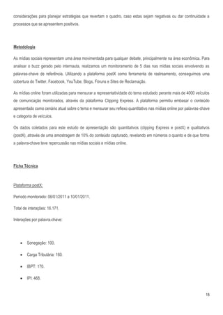 considerações para planejar estratégias que revertam o quadro, caso estas sejam negativas ou dar continuidade a
processos que se apresentem positivos.




Metodologia

As mídias sociais representam uma área movimentada para qualquer debate, principalmente na área econômica. Para
analisar o buzz gerado pelo internauta, realizamos um monitoramento de 5 dias nas mídias sociais envolvendo as
palavras-chave de referência. Utilizando a plataforma postX como ferramenta de rastreamento, conseguimos uma
cobertura do Twitter, Facebook, YouTube, Blogs, Fóruns e Sites de Reclamação.

As mídias online foram utilizadas para mensurar a representatividade do tema estudado perante mais de 4000 veículos
de comunicação monitorados, através da plataforma Clipping Express. A plataforma permitiu embasar o conteúdo
apresentado como cenário atual sobre o tema e mensurar seu reflexo quantitativo nas mídias online por palavras-chave
e categoria de veículos.

Os dados coletados para este estudo de apresentação são quantitativos (clipping Express e postX) e qualitativos
(postX), através de uma amostragem de 10% do conteúdo capturado, revelando em números o quanto e de que forma
a palavra-chave teve repercussão nas mídias sociais e mídias online.




Ficha Técnica



Plataforma postX:

Período monitorado: 06/01/2011 a 10/01/2011.

Total de interações: 16.171.

Interações por palavra-chave:




       Sonegação: 100.

       Carga Tributária: 160.

       IBPT: 170.

       IPI: 468.


                                                                                                                 15
 
