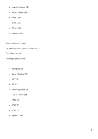    Imposto de Renda: 847.

       Receita Federal: 948.

       ICMS: 1.581.

       IPTU: 3.441.

       IPVA: 4.190

       Imposto: 4.266.




Plataforma Clipping Express:

Período monitorado: 06/01/2011 a 10/01/2011.

Total de notícias: 4601

Notícias por palavra-chave:




       Sonegação: 62.

       Carga Tributária: 133.

       IBPT: 35.

       IPI: 119.

       Imposto de Renda: 737.

       Receita Federal: 804.

       ICMS: 324.

       IPTU: 363.

       IPVA: 319.

       Imposto: 1.705.




                                               16
 