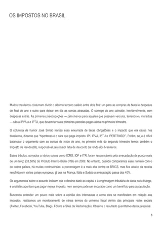 OS IMPOSTOS NO BRASIL




Muitos brasileiros costumam dividir o décimo terceiro salário entre dois fins: um para as compras de Natal e despesas
de final de ano e outro para deixar em dia as contas atrasadas. O começo do ano coincide, inevitavelmente, com
despesas extras. As primeiras preocupações — pelo menos para aqueles que possuem veículos, terrenos ou moradias
— são o IPVA e o IPTU, que devem ter suas primeiras parcelas pagas ainda no primeiro trimestre.

O colunista de humor José Simão ironiza essa enxurrada de taxas obrigatórias e o impacto que ela causa nos
brasileiros, dizendo que ―hipertenso é o cara que paga imposto: IPI, IPVA, IPTU e IPERTENSO!‖. Porém, se já é difícil
balancear o orçamento com as contas de início de ano, no primeiro mês do segundo trimestre temos também o
Imposto de Renda (IR), responsável pela maior fatia de desconto da renda dos brasileiros.

Esses tributos, somados a vários outros como ICMS, IOF e ITR, foram responsáveis pela arrecadação de pouco mais
de um terço (33,58%) do Produto Interno Bruto (PIB) em 2009. No entanto, quando comparamos esse número com o
de outros países, há muitas controvérsias: a porcentagem é a mais alta dentre os BRICS, mas fica abaixo da receita
recolhida em vários países europeus, já que na França, Itália e Suécia a arrecadação passa dos 40%.

Os argumentos sobre o assunto indicam que o destino dado ao capital e à engrenagem tributária de cada país diverge,
e analistas apontam que pagar menos imposto, nem sempre pode ser encarado como um benefício para a população.

Buscando entender um pouco mais sobre a opinião dos internautas e como eles se manifestam em relação aos
impostos, realizamos um monitoramento de vários termos do universo fiscal dentro das principais redes sociais
(Twitter, Facebook, YouTube, Blogs, Fóruns e Sites de Reclamação). Observe o resultado quantitativo desta pesquisa:

                                                                                                                    3
 