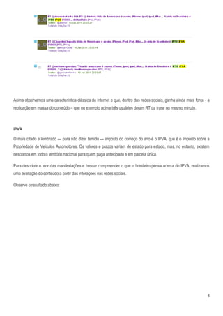 Acima observamos uma característica clássica da internet e que, dentro das redes sociais, ganha ainda mais força - a
replicação em massa do conteúdo – que no exemplo acima três usuários deram RT da frase no mesmo minuto.



IPVA

O mais citado e lembrado — para não dizer temido — imposto do começo do ano é o IPVA, que é o Imposto sobre a
Propriedade de Veículos Automotores. Os valores e prazos variam de estado para estado, mas, no entanto, existem
descontos em todo o território nacional para quem paga antecipado e em parcela única.

Para descobrir o teor das manifestações e buscar compreender o que o brasileiro pensa acerca do IPVA, realizamos
uma avaliação do conteúdo a partir das interações nas redes sociais.

Observe o resultado abaixo:




                                                                                                                  6
 
