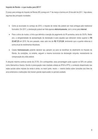 Imposto de Renda – o que mudou para 2011?

O prazo para entrega do Imposto de Renda (IR) começa em 1º de março e termina em 29 de abril de 2011. Veja abaixo
algumas das principais novidades:




       Como já anunciado no começo de 2010, o imposto de renda não poderá ser mais entregue pelo tradicional
        formulário. Em 2011, a declaração poderá ser feita apenas eletronicamente, com o envio pela internet.

       Para o alívio de muitos, a linha que delimita a isenção de pagamento do IR aumentou cerca de 30,6%. Neste
        ano, a obrigatoriedade de apresentação da declaração é para aqueles que obtiveram renda superior a R$
        22.487,25 em 2010. No ano passado, esse valor era de R$ 17.215,08, lembrando que a quantia refere-se à
        soma anual de rendimentos tributáveis.

       Casais homossexuais poderão declarar seu parceiro (a) para se beneficiar do abatimento do Imposto de
        Renda. As condições, no entanto, seguem a mesma burocracia da declaração conjunta, necessitando da
        comprovação de união estável.

A alíquota máxima continua sendo de 27,5%. Em contrapartida, essa porcentagem pode superar os 50% em países
como Alemanha e Suécia. Devido à preocupação mais imediata voltada ao IPVA e IPTU, o conteúdo disseminado nas
redes sociais sobre imposto de renda é ainda, na maior parte, neutro — mesmo dados sobre consultas aos lotes de
anos anteriores e restituições não tiveram grande repercussão no período avaliado.




                                                                                                                9
 