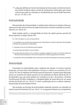 a alíquota definida em lei da Contribuição de Intervenção no Domínio Econô-
                                          mico (Cide) incidente sobre a venda de combustíveis e derivados, gás natural
                                          e álcool, que pode ser reduzida ou restabelecida por ato do Poder Executivo.
                                          (CF, art. 177, §4.º, I, “b”)


                        Irretroatividade
                             Pelo princípio da irretroatividade, é vedado cobrar tributos em relação a fatos ge-
                        radores ocorridos antes do início da vigência da lei que os houver instituído ou aumen-
                        tado (CF, art. 150, III, “a”).

                            Nada impede, porém, a retroatividade em favor do sujeito passivo, prevista de
                        forma expressa no artigo 106 do CTN:
                                    Art. 106. A lei aplica-se a ato ou fato pretérito:

                                    I - em qualquer caso, quando seja expressamente interpretativa, excluída a aplicação de penalidade
                                    à infração dos dispositivos interpretados;

                                    II - tratando-se de ato não definitivamente julgado:

                                    a) quando deixe de defini-lo como infração;

                                    b) quando deixe de tratá-lo como contrário a qualquer exigência de ação ou omissão, desde que
                                       não tenha sido fraudulento e não tenha implicado em falta de pagamento de tributo;

                                    c) quando lhe comine penalidade menos severa que a prevista na lei vigente ao tempo da sua prática.



                        Anterioridade
                             O princípio da anterioridade veda a exigência de tributos no mesmo exercício
                        financeiro5 em que tenha sido publicada a lei que os instituiu ou aumentou (CF, art.
                        150, III, “b”). Para as hipóteses de final de exercício financeiro, visando evitar distorções
                        (como um aumento de tributo previsto em lei publicada no Diário Oficial do dia 31
                        de dezembro, que, até então, poderia ser cobrado já no dia 1 de janeiro), a Emenda
                        Constitucional 42/2003 estabeleceu a obrigatoriedade de observância de um prazo
                        mínimo de 90 dias (CF, art. 150, III, “c”) entre a publicação da lei e a efetiva cobrança,
                        denominado de anterioridade mínima.

                           São exceções ao princípio da anterioridade, podendo, portanto, ser cobrados no
Legislação Tributária




                        mesmo exercício financeiro (CF, art. 150, § 1.º), os seguintes tributos: (a) o empréstimo

                        5
                            O exercício financeiro, no direito brasileiro, coincide com o ano civil, ou seja, tem início no dia 1 de janeiro e término no dia 31 de dezembro.




           18                                      Esse material é parte integrante do Curso de Atualização do IESDE BRASIL S/A,
                                                                          mais informações www.iesde.com.br
 