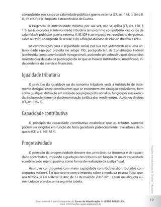 compulsório, nos casos de calamidade pública e guerra externa (CF, art. 148, I); (b) o II,
IE, IPI e IOF; e (c) Imposto Extraordinário de Guerra.

       A exigência de anterioridade mínima, por sua vez, não se aplica (CF, art. 150, §
1.º): (a) às exceções à anterioridade tributária (empréstimo compulsório, nos casos de
calamidade pública e guerra externa, II, IE, IOF e ao imposto extraordinário de guerra),
salvo o IPI; (b) ao imposto de renda; e (b) à fixação da base de cálculo do IPVA e IPTU.

     As contribuições para a seguridade social, por sua vez, submetem-se a uma an-
terioridade especial, prevista no artigo 195, parágrafo 6.º, da Constituição Federal
(conhecida como anterioridade nonagesimal), podendo ser cobradas após decorridos
noventa dias da data da publicação da lei que as houver instituído ou modificado, in-
dependente do exercício financeiro.


Igualdade tributária
      O princípio da igualdade ou da isonomia tributária veda a instituição de trata-
mento desigual entre contribuintes que se encontrem em situação equivalente, bem
como qualquer distinção em razão de ocupação profissional ou função por eles exerci-
da, independentemente da denominação jurídica dos rendimentos, títulos ou direitos
(CF, art. 150, II).


Capacidade contributiva
    O princípio da capacidade contributiva estabelece que os tributos somente
podem ser exigidos em função de fatos geradores potencialmente reveladores de ri-
queza (CF, art. 145, §1.º).


Progressividade
                                                                                             Noções introdutórias de Direito Tributário
    O princípio da progressividade decorre dos princípios da isonomia e da capaci-
dade contributiva, impondo a gradação dos tributos em função da maior capacidade
econômica do sujeito passivo, como forma de realização da justiça fiscal.

     Assim, os contribuintes com maior capacidade contributiva são tributados com
alíquotas maiores. É o que ocorre com o imposto sobre a renda da pessoa física, que,
nos termos da Lei Federal 11.482, de 31 de maio de 2007 (art. 1), tem sua alíquota au-
mentada de acordo com a seguinte tabela:




          Esse material é parte integrante do Curso de Atualização do IESDE BRASIL S/A,
                                                                                             19
                                 mais informações www.iesde.com.br
 