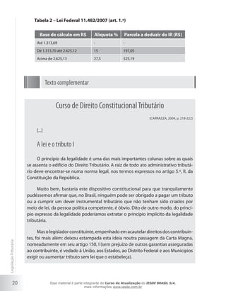 Tabela 2 – Lei Federal 11.482/2007 (art. 1.º)

                               Base de cálculo em R$              Alíquota %        Parcela a deduzir do IR (R$)
                             Até 1.313,69                        -                 -

                             De 1.313,70 até 2.625,12            15                197,05

                             Acima de 2.625,13                   27,5              525,19




                                     Texto complementar


                                          Curso de Direito Constitucional Tributário
                                                                                                   (CARRAZZA, 2004, p. 218-222)


                             [...]


                             A lei e o tributo I
                             O princípio da legalidade é uma das mais importantes colunas sobre as quais
                        se assenta o edifício do Direito Tributário. A raiz de todo ato administrativo tributá-
                        rio deve encontrar-se numa norma legal, nos termos expressos no artigo 5.º, II, da
                        Constituição da República.

                             Muito bem, bastaria este dispositivo constitucional para que tranquilamente
                        pudéssemos afirmar que, no Brasil, ninguém pode ser obrigado a pagar um tributo
                        ou a cumprir um dever instrumental tributário que não tenham sido criados por
                        meio de lei, da pessoa política competente, é óbvio. Dito de outro modo, do princí-
                        pio expresso da legalidade poderíamos extratar o princípio implícito da legalidade
                        tributária.

                              Mas o legislador constituinte, empenhado em acautelar direitos dos contribuin-
                        tes, foi mais além: deixou estampada esta ideia noutra passagem da Carta Magna,
Legislação Tributária




                        nomeadamente em seu artigo 150, I (sem prejuízo de outras garantias asseguradas
                        ao contribuinte, é vedado à União, aos Estados, ao Distrito Federal e aos Municípios
                        exigir ou aumentar tributo sem lei que o estabeleça).




           20                          Esse material é parte integrante do Curso de Atualização do IESDE BRASIL S/A,
                                                              mais informações www.iesde.com.br
 