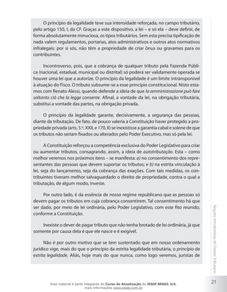 O princípio da legalidade teve sua intensidade reforçada, no campo tributário,
pelo artigo 150, I, da CF. Graças a este dispositivo, a lei – e só ela – deve definir, de
forma absolutamente minuciosa, os tipos tributários. Sem esta precisa tipificação de
nada valem regulamentos, portarias, atos administrativos e outros atos normativos
infralegais: por si sós, não têm a propriedade de criar ônus ou gravames para os
contribuintes.

     Incontroverso, pois, que a cobrança de qualquer tributo pela Fazenda Públi-
ca (nacional, estadual, municipal ou distrital) só poderá ser validamente operada se
houver uma lei que a autorize. O princípio da legalidade é um limite intransponível
à atuação do Fisco. O tributo subsume-se a esse princípio constitucional. Nisto esta-
mos com Renato Alessi, quando defende a ideia de que la amministrazione può fare
soltanto ciò che la legge consente. Afinal, a vontade da lei, na obrigação tributária,
substitui a vontade das partes, na obrigação privada.

      O princípio da legalidade garante, decisivamente, a segurança das pessoas,
diante da tributação. De fato, de pouco valeria a Constituição haver protegido a pro-
priedade privada (arts. 5.º, XXII, e 170, II) se inexistisse a garantia cabal e solene de que
os tributos não seriam fixados ou alterados pelo Poder Executivo, mas só pela lei.

      A Constituição reforçou a competência exclusiva do Poder Legislativo para criar
ou aumentar tributos, consagrando, assim, a ideia de autotributação. Esta – como
melhor veremos nos próximos itens – se manifesta: a) no consentimento dos repre-
sentantes das pessoas que devem suportar os tributos; e b) na estrita vinculação à
lei, seja do lançamento, seja da cobrança das exações. Com tais medidas, os con-
tribuintes tiveram melhor salvaguardado o direito de propriedade, contra o qual a
tributação, de algum modo, investe.

     Por outro lado, é da essência de nosso regime republicano que as pessoas só
devem pagar os tributos em cuja cobrança consentirem. Tal consentimento há que
ser dado, por meio de lei ordinária, pelo Poder Legislativo, com este fito reunido,
conforme a Constituição.                                                                        Noções introdutórias de Direito Tributário


    Inexiste o dever de pagar tributo que não tenha brotado de lei ordinária, já que
somente por causa dela é que ele nasce e é exigível.

      Não é por outro motivo que se tem sustentado que em nosso ordenamento
jurídico vige, mais do que o princípio da estrita legalidade tributária, o princípio da
estrita legalidade. Aliás, hoje mais do que nunca, como logo veremos, juristas de




         Esse material é parte integrante do Curso de Atualização do IESDE BRASIL S/A,
                                                                                                21
                                mais informações www.iesde.com.br
 