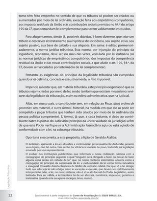 tomo têm feito empenho no sentido de que os tributos só podem ser criados ou
                        aumentados por meio de lei ordinária, exceção feita aos empréstimos compulsórios,
                        aos impostos residuais da União e às contribuições sociais previstas no §4.º do artigo
                        195 da CF, que demandam lei complementar para serem validamente instituídos.

                             Para afugentarmos, desde já, possíveis dúvidas, é bom dizermos que criar um
                        tributo é descrever abstratamente sua hipótese de incidência, seu sujeito ativo, seu
                        sujeito passivo, sua base de cálculo e sua alíquota. Em suma: é editar, pormenori-
                        zadamente, a norma jurídica tributária. Esta norma, por injunção do princípio da
                        legalidade, repitamos, deve ser, no mais das vezes, veiculada por lei ordinária (só
                        as normas jurídicas de empréstimos compulsórios, dos impostos da competência
                        residual da União e das novas contribuições sociais, a que alude o art. 195, §4.º, da
                        CF, devem ser veiculados por intermédio de lei complementar).

                            Portanto, as exigências do princípio da legalidade tributária são cumpridas
                        quando a lei delimita, concreta e exaustivamente, o fato imponível.

                             Impende salientar que, em matéria tributária, este princípio exige não só que os
                        tributos sejam criados por meio de lei, senão também que existam mecanismos revi-
                        sores da legalidade da tributação, assim na esfera administrativa, que na judicial.

                            Aliás, em nosso país, o contribuinte tem, em relação ao Fisco, duas ordens de
                        garantias: um material, e outra formal. Material, na medida em que ele só pode ser
                        compelido a pagar tributos que tenham sido criados por meio de lei ordinária (da
                        pessoa política competente). E, formal, já que, a cada instante, é dado ao contri-
                        buinte bater às portas do Judiciário (princípio da universalidade da jurisdição) a fim
                        de que este Poder verifique se a Administração Fazendária agiu ou está agindo de
                        conformidade com a lei, na cobrança tributária.

                             Oportuna e escorreita, a este propósito, a lição de Geraldo Ataliba:
                             O Judiciário, aplicando a lei aos dissídios e controvérsias processualmente deduzidas perante
                             seus órgãos, não faz outra coisa senão dar eficácia à vontade do povo, traduzida na legislação
                             emanada por seus representantes.
                             O evolver das instituições publicísticas que informam a nossa civilização culmina com a
                             consagração do princípio segundo o qual “ninguém será obrigado a fazer ou deixar de fazer
                             alguma coisa senão em virtude de lei”, que, no nosso contexto sistemático, aparece como a
                             conjugação do princípio da supremacia da lei, e exclusividade da lei como forma inovadora
                             e inaugural (Oswaldo Aranha Bandeira de Mello) da vontade estatal. Daí que só a lei obriga;
Legislação Tributária




                             tudo que não seja lei não obriga, salvo as exceções expressas, que devem ser restritivamente
                             interpretadas. Mas, a lei, no nosso sistema, não é só o ato formal do Poder Legislativo, assim
                             batizado. Para ser válida, a lei brasileira há de ser abstrata, isonômica, impessoal, genérica e
                             irretroativa (quando crie ou agrave encargos, ônus, munus).




           22                        Esse material é parte integrante do Curso de Atualização do IESDE BRASIL S/A,
                                                            mais informações www.iesde.com.br
 