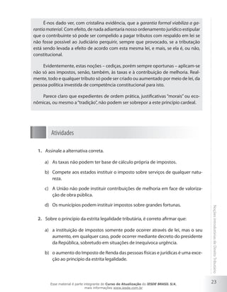 É-nos dado ver, com cristalina evidência, que a garantia formal viabiliza a ga-
rantia material. Com efeito, de nada adiantaria nosso ordenamento jurídico estipular
que o contribuinte só pode ser compelido a pagar tributos com respaldo em lei se
não fosse possível ao Judiciário perquirir, sempre que provocado, se a tributação
está sendo levada a efeito de acordo com esta mesma lei, e mais, se ela é, ou não,
constitucional.

    Evidentemente, estas noções – cediças, porém sempre oportunas – aplicam-se
não só aos impostos, senão, também, às taxas e à contribuição de melhoria. Real-
mente, todo e qualquer tributo só pode ser criado ou aumentado por meio de lei, da
pessoa política investida de competência constitucional para isto.

    Parece claro que expedientes de ordem prática, justificativas “morais” ou eco-
nômicas, ou mesmo a “tradição”, não podem ser sobrepor a este princípio cardeal.




         Atividades

  1. Assinale a alternativa correta.

     a) As taxas não podem ter base de cálculo própria de impostos.

     b) Compete aos estados instituir o imposto sobre serviços de qualquer natu-
        reza.

     c) A União não pode instituir contribuições de melhoria em face de valoriza-
        ção de obra pública.

     d) Os municípios podem instituir impostos sobre grandes fortunas.
                                                                                        Noções introdutórias de Direito Tributário
  2. Sobre o princípio da estrita legalidade tributária, é correto afirmar que:

     a) a instituição de impostos somente pode ocorrer através de lei, mas o seu
        aumento, em qualquer caso, pode ocorrer mediante decreto do presidente
        da República, sobretudo em situações de inequívoca urgência.

     b) o aumento do Imposto de Renda das pessoas físicas e jurídicas é uma exce-
        ção ao princípio da estrita legalidade.




        Esse material é parte integrante do Curso de Atualização do IESDE BRASIL S/A,
                                                                                        23
                               mais informações www.iesde.com.br
 