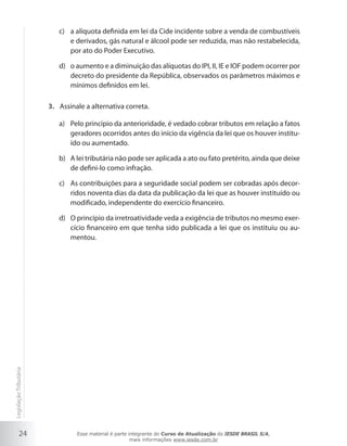 c) a alíquota definida em lei da Cide incidente sobre a venda de combustíveis
                              e derivados, gás natural e álcool pode ser reduzida, mas não restabelecida,
                              por ato do Poder Executivo.

                           d) o aumento e a diminuição das alíquotas do IPI, II, IE e IOF podem ocorrer por
                              decreto do presidente da República, observados os parâmetros máximos e
                              mínimos definidos em lei.

                        3. Assinale a alternativa correta.

                           a) Pelo princípio da anterioridade, é vedado cobrar tributos em relação a fatos
                              geradores ocorridos antes do início da vigência da lei que os houver institu-
                              ído ou aumentado.

                           b) A lei tributária não pode ser aplicada a ato ou fato pretérito, ainda que deixe
                              de defini-lo como infração.

                           c) As contribuições para a seguridade social podem ser cobradas após decor-
                              ridos noventa dias da data da publicação da lei que as houver instituído ou
                              modificado, independente do exercício financeiro.

                           d) O princípio da irretroatividade veda a exigência de tributos no mesmo exer-
                              cício financeiro em que tenha sido publicada a lei que os instituiu ou au-
                              mentou.
Legislação Tributária




           24                    Esse material é parte integrante do Curso de Atualização do IESDE BRASIL S/A,
                                                        mais informações www.iesde.com.br
 