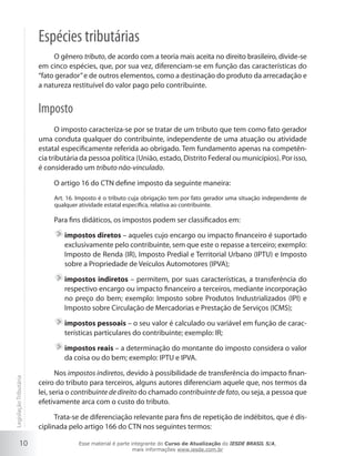 Espécies tributárias
                             O gênero tributo, de acordo com a teoria mais aceita no direito brasileiro, divide-se
                        em cinco espécies, que, por sua vez, diferenciam-se em função das características do
                        “fato gerador” e de outros elementos, como a destinação do produto da arrecadação e
                        a natureza restituível do valor pago pelo contribuinte.


                        Imposto
                              O imposto caracteriza-se por se tratar de um tributo que tem como fato gerador
                        uma conduta qualquer do contribuinte, independente de uma atuação ou atividade
                        estatal especificamente referida ao obrigado. Tem fundamento apenas na competên-
                        cia tributária da pessoa política (União, estado, Distrito Federal ou municípios). Por isso,
                        é considerado um tributo não-vinculado.

                             O artigo 16 do CTN define imposto da seguinte maneira:
                             Art. 16. Imposto é o tributo cuja obrigação tem por fato gerador uma situação independente de
                             qualquer atividade estatal específica, relativa ao contribuinte.

                             Para fins didáticos, os impostos podem ser classificados em:

                                impostos diretos – aqueles cujo encargo ou impacto financeiro é suportado
                                exclusivamente pelo contribuinte, sem que este o repasse a terceiro; exemplo:
                                Imposto de Renda (IR), Imposto Predial e Territorial Urbano (IPTU) e Imposto
                                sobre a Propriedade de Veículos Automotores (IPVA);

                                impostos indiretos – permitem, por suas características, a transferência do
                                respectivo encargo ou impacto financeiro a terceiros, mediante incorporação
                                no preço do bem; exemplo: Imposto sobre Produtos Industrializados (IPI) e
                                Imposto sobre Circulação de Mercadorias e Prestação de Serviços (ICMS);

                                impostos pessoais – o seu valor é calculado ou variável em função de carac-
                                terísticas particulares do contribuinte; exemplo: IR;

                                impostos reais – a determinação do montante do imposto considera o valor
                                da coisa ou do bem; exemplo: IPTU e IPVA.

                               Nos impostos indiretos, devido à possibilidade de transferência do impacto finan-
Legislação Tributária




                        ceiro do tributo para terceiros, alguns autores diferenciam aquele que, nos termos da
                        lei, seria o contribuinte de direito do chamado contribuinte de fato, ou seja, a pessoa que
                        efetivamente arca com o custo do tributo.

                              Trata-se de diferenciação relevante para fins de repetição de indébitos, que é dis-
                        ciplinada pelo artigo 166 do CTN nos seguintes termos:

           10                         Esse material é parte integrante do Curso de Atualização do IESDE BRASIL S/A,
                                                             mais informações www.iesde.com.br
 