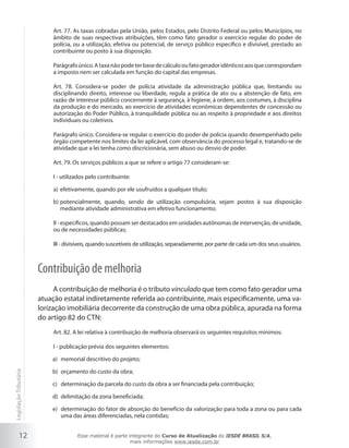Art. 77. As taxas cobradas pela União, pelos Estados, pelo Distrito Federal ou pelos Municípios, no
                            âmbito de suas respectivas atribuições, têm como fato gerador o exercício regular do poder de
                            polícia, ou a utilização, efetiva ou potencial, de serviço público específico e divisível, prestado ao
                            contribuinte ou posto à sua disposição.

                            Parágrafo único. A taxa não pode ter base de cálculo ou fato gerador idênticos aos que correspondam
                            a imposto nem ser calculada em função do capital das empresas.

                            Art. 78. Considera-se poder de polícia atividade da administração pública que, limitando ou
                            disciplinando direito, interesse ou liberdade, regula a prática de ato ou a abstenção de fato, em
                            razão de interesse público concernente à segurança, à higiene, à ordem, aos costumes, à disciplina
                            da produção e do mercado, ao exercício de atividades econômicas dependentes de concessão ou
                            autorização do Poder Público, à tranquilidade pública ou ao respeito à propriedade e aos direitos
                            individuais ou coletivos.

                            Parágrafo único. Considera-se regular o exercício do poder de polícia quando desempenhado pelo
                            órgão competente nos limites da lei aplicável, com observância do processo legal e, tratando-se de
                            atividade que a lei tenha como discricionária, sem abuso ou desvio de poder.

                            Art. 79. Os serviços públicos a que se refere o artigo 77 consideram-se:

                            I - utilizados pelo contribuinte:

                            a) efetivamente, quando por ele usufruídos a qualquer título;

                            b) potencialmente, quando, sendo de utilização compulsória, sejam postos à sua disposição
                               mediante atividade administrativa em efetivo funcionamento;

                            II - específicos, quando possam ser destacados em unidades autônomas de intervenção, de unidade,
                            ou de necessidades públicas;

                            III - divisíveis, quando suscetíveis de utilização, separadamente, por parte de cada um dos seus usuários.



                        Contribuição de melhoria
                              A contribuição de melhoria é o tributo vinculado que tem como fato gerador uma
                        atuação estatal indiretamente referida ao contribuinte, mais especificamente, uma va-
                        lorização imobiliária decorrente da construção de uma obra pública, apurada na forma
                        do artigo 82 do CTN:
                            Art. 82. A lei relativa à contribuição de melhoria observará os seguintes requisitos mínimos:

                            I - publicação prévia dos seguintes elementos:

                            a) memorial descritivo do projeto;

                            b) orçamento do custo da obra;
Legislação Tributária




                            c) determinação da parcela do custo da obra a ser financiada pela contribuição;

                            d) delimitação da zona beneficiada;

                            e) determinação do fator de absorção do benefício da valorização para toda a zona ou para cada
                               uma das áreas diferenciadas, nela contidas;


           12                         Esse material é parte integrante do Curso de Atualização do IESDE BRASIL S/A,
                                                             mais informações www.iesde.com.br
 