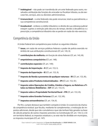 Indelegável – não pode ser transferida de um ente federado para outro, res-
        salvada a atribuição das funções de arrecadar ou fiscalizar tributos, ou de exe-
        cutar leis, serviços, atos ou decisões administrativas.

        Irrenunciável – o ente federado não pode renunciar, total ou parcialmente, a
        sua competência constitucional.

        Incaducável – embora o crédito tributário e o direito de sua cobrança judicial
        estejam sujeitos à extinção pelo decurso do tempo, devido à decadência e a
        prescrição, a competência tributária não se perde em razão do não-exercício.


Competência da União
     A União Federal tem competência para instituir os seguintes tributos:

        taxas, em razão de serviços públicos federais e poder de polícia exercido no
        âmbito de suas atribuições constitucionais (CF, art. 145, II);

        contribuições de melhoria, em função de obras federais (CF, art. 145, III);

        empréstimos compulsórios (CF, art. 148);

        contribuições especiais (CF, art. 149);

        Imposto de Importação – II (CF, art. 153, I);

        Imposto de Exportação – IE (CF, art. 153, II);

        Imposto de Renda e proventos de qualquer natureza – IR (CF, art. 153, III);

        Imposto sobre Produtos Industrializados – IPI (CF, art. 153, IV);

        Imposto sobre Operações de Crédito, Câmbio e Seguro, ou Relativas a Tí-
        tulos ou Valores Mobiliários – IOF (CF, art. 153, V);

        Imposto sobre a Propriedade Territorial Rural – ITR (CF, art. 153, VI);              Noções introdutórias de Direito Tributário

        Imposto sobre Grandes Fortunas (CF, art. 153, VII);

        impostos extraordinários (CF, art. 154, II).

     Por fim, cumpre destacar que também compete à União: (i) o exercício da chama-
da competência residual, que faculta, mediante lei complementar, a instituição de im-
postos adicionais, desde que não-cumulativos e que não tenham fato gerador ou base
de cálculo próprios de outros impostos previstos na Constituição (CF, art. 154, I); e (ii)
em território federal, os impostos estaduais e, se este não for dividido em municípios,
os impostos municipais (CF, art. 147).

          Esse material é parte integrante do Curso de Atualização do IESDE BRASIL S/A,
                                                                                             15
                                 mais informações www.iesde.com.br
 