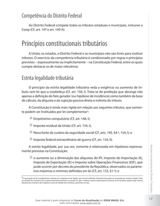 Competência do Distrito Federal
     Ao Distrito Federal compete todos os tributos estaduais e municipais, inclusive a
Cosip (CF, art. 147 e art. 149-A).



Princípios constitucionais tributários
     A União, os estados, o Distrito Federal e os municípios não são livres para instituir
tributos. O exercício da competência tributária é condicionado por regras e princípios
previstos – expressamente ou implicitamente – na Constituição Federal, entre os quais
cumpre destacar os de maior relevância.


Estrita legalidade tributária
     O princípio da estrita legalidade tributária veda a exigência ou aumento de tri-
buto sem lei que o estabeleça (CF, art. 150, I). Trata-se de proibição que abrange não
apenas a definição do fato gerador (ou hipótese de incidência) como também da base
de cálculo, da alíquota e da sujeição passiva direta e indireta do tributo.

     A Constituição é ainda mais rígida em relação aos seguintes tributos, que somen-
te podem ser instituídos por lei complementar4:

              Empréstimo compulsório (CF, art. 148, I);

              Imposto residual da União (CF, art. 154, I);

              Nova fonte de custeio da seguridade social (CF, arts. 195, §4.º, 154, I); e

              Imposto federal extraordinário de guerra (CF, art. 154, II).

    A estrita legalidade, por sua vez, somente é relativizada em hipóteses expressa-
mente previstas na Constituição:                                                                                                                          Noções introdutórias de Direito Tributário

              o aumento ou a diminuição das alíquotas do IPI, Imposto de Importação (II),
              Imposto de Exportação (IE) e Imposto sobre Operações Financeiras (IOF), que
              pode ocorrer por decreto do presidente da República, observados os parâme-
              tros máximos e mínimos definidos em lei (CF, art. 153, §1.º); e
4
  A aprovação de lei complementar submete-se a requisitos mais rígidos que uma lei ordinária. Enquanto esta pode ser aprovada por maioria simples (mais
da metade dos membros do Congresso Nacional presentes na sessão em que a matéria é posta à apreciação da Câmara ou do Senado), aquela exige maioria
absoluta dos membros do Congresso (mais da metade dos membros, presentes ou não).




                 Esse material é parte integrante do Curso de Atualização do IESDE BRASIL S/A,
                                                                                                                                                          17
                                        mais informações www.iesde.com.br
 