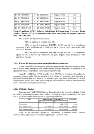 3




  De R$ 600.001,00               a   R$ 720.000,00              Pequeno porte             7,0
  De R$ 720.001,00               a   R$ 840.000,00              Pequeno porte             7,4
  De R$ 840.001,00               a   R$ 960.000,00              Pequeno porte             7,8
  De R$ 960.001,00               a   R$ 1.080.000,00            Pequeno porte             8,2
  De R$ 1.080.001,00             a   R$ 1.200.000,00            Pequeno porte             8,6
Fonte: Extraído de ASSEF, Roberto. Guia Prático de Formação de Preços. 6.e. Rio de
Janeiro: Campus, 1997, p.14, com comentários sobre o acréscimo das alíquotas baseados
em FERREIRA, 1997.
       *As alíquotas deverão ser acrescidas de:
           -   0,5%, na hipótese de abrangerem o IPI;
          - 0,5%, em caso de contribuinte do ICMS e do ISS e de até 1% se contribuinte
   apenas do ICMS, na hipótese de o Estado em que a empresa esteja estabelecida tenha
   aderido ao Simples;
          - 0,5%, em caso de contribuinte do ICMS e do ISS e de até 1% se contribuinte
   apenas do ISS, na hipótese de o Município em que a empresa esteja estabelecida tenha
   aderido ao Simples.


2.1.1. Cálculo do Simples e normas para aplicação dos percentuais
       A base de cálculo sobre a qual se aplicarão os percentuais constantes na tabela acima
será a receita bruta auferida no mês imediatamente anterior; entretanto, o percentual a ser
aplicado refere-se à receita bruta acumulada até o próprio mês.
       Segundo FERREIRA (1997), citando a Lei 9317/96, as principais obrigações das
empresas optantes pelo Simples consistem em efetuar o pagamento dos impostos e
contribuições unificados pelo Simples em uma única guia, apresentar anualmente declaração
simplificada e possuir livro caixa, livro de registro de inventário de todos os documentos nos
quais se baseia a escrituração desses livros.


2.1.2. O Simples Paulista
        Como escreve FABRETTI (2000a), o Simples Paulista foi instituído pela Lei 10.086,
de 19/11/98, para atender à norma do art. 179 da Constituição Federal, uma vez que São Paulo
não se filiOU ao Simples Federal e tem os seguintes parâmetros:
                      TIPO                  FATURAMENTO ANUAL BRUTO                   ALÍQUOTA
                                       De                       Até

       Microempresa                           '''''''''''              R$ 83.700,00        isenta

       Empr Peq Porte Classe A                   R$ 83.700,01         R$ 120.000,00      0,9900%

       Empr Peq Porte Classe B                R$ 120.000,01           R$ 720.000,00      2,4375%

       Além de se enquadrar quanto ao faturamento, a empresa deverá realizar,
exclusivamente, operações a consumidor ou prestações a usuários finais.
 