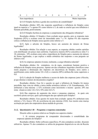 6




       0       1       2       3       4       5       6       7        8         9      10
       Sem importância                                                      Muito importante
       Q-1) O Simples facilitou a gestão dos escritórios de contabilidade?
       Resultados obtidos: 84% das respostas quantificam a influência do Simples como
igual ou superior a 7 e apenas 8% como inferior a 5, de onde se conclui que essa influência é
bastante percebida, positivamente.
       Q-2) O Simples facilitou às empresas o cumprimento das obrigações tributárias?
       Resultados obtidos: O Simples é bem avaliado nesse quesito, pois as respostas mais
freqüentes (92%) o avaliam como de intensidade entre 7 e 10. Apenas 6% das respostas
coloca a influência do Simples nesse quesito como inferior a 5.
        Q-3) Após o advento do Simples, houve um aumento do número de firmas
legalizadas?
        Resultados obtidos: Em relação a esse aspecto, as respostas obtidas contêm opiniões
com distribuição um pouco mais uniforme. Expressiva maioria (82%) concentra-se entre 5 e
10; entretanto, 10% avaliam como nula a importância do Simples para o aumento do número
de firmas legalizadas, o que explica a média aritmética das respostas a essa pergunta ser
inferior a 6,0.
       Q-4) As empresas optantes tiveram, realmente, a carga tributária reduzida?
        Resultados obtidos: Os contadores, via de regra, consideram bastante positiva a
influência do Simples nesse processo. Apenas um dos contadores inquiridos classificou como
muito pequena a diminuição dos impostos em decorrência do Simples; nove outros a
qualificaram como média (notas 5,0 e 6,0) e a maioria (80%) atribuiu-lhe notas superiores a
6,0.
        Q-5) A adoção do Simples melhorou o acesso de dados das empresas junto à Receita,
já que diminui o número de documentos exigidos?
        Resultados obtidos: Esse foi o quesito no qual a influência do Simples foi menos
percebida, haja vista ter obtido a única média aritmética inferior a 5,0. Estranhamente, 14%
atribuíram a nota máxima e 32% avaliaram como inexistente o mesmo quesito; 20% das
notas situam-se entre 1,0 e 5,0 e 34% entre 6,0 e 9,
        Q-6) Das empresas do segmento das micro e pequenas empresas               às quais este
escritório presta serviços, qual a porcentagem das que optaram pelo Simples?
        Resultados obtidos: Esse quesito foi muito bem avaliado: apenas 8% atribuíram nota
inferior a 7,0 e houve 34% de ocorrências da nota máxima (10,0). Isso mostra uma maciça
aceitação por parte dos empresários dessa medida do governo.


3.1.2. Questionário 1-B – Perguntas e respostas comentadas
       Disserte sobre os pontos relativos ao Simples nos aspectos citados:
         1. Já existem programas de computador direcionados à contabilidade das
   empresas optantes do Simples?
        Resultados obtidos: Sobre softwares específicos, 6% dos contadores ouvidos disseram
utilizá-los. Apenas 1% dos contadores se utiliza de programas disponíveis no site da Receita
 