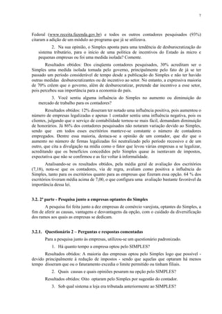 7




Federal (www.receita.fazenda.gov.br) e todos os outros contadores pesquisados (93%)
citaram a adição de um módulo ao programa que já se utilizava.
          2. Na sua opinião, o Simples aponta para uma tendência de desburocratização do
   sistema tributário, para o início de uma política de incentivos do Estado às micro e
   pequenas empresas ou foi uma medida isolada? Comente.
       Resultados obtidos: Dos cinqüenta contadores pesquisados, 30% acreditam ser o
Simples uma medida isolada tomada pelo governo, principalmente pelo fato de já se ter
passado um período considerável de tempo desde a publicação do Simples e não ter havido
outras medidas desburocratizantes ou de incentivo ao setor. No entanto, a expressiva maioria
de 70% crêem que o governo, além de desburocratizar, pretende dar incentivo a esse setor,
pois percebeu sua importância para a economia do país.
         3. Você sentiu alguma influência do Simples no aumento ou diminuição do
   mercado de trabalho para os contadores?
        Resultados obtidos: 12% disseram ter notado uma influência positiva, pois aumentou o
número de empresas legalizadas e apenas 1 contador sentiu uma influência negativa, pois os
clientes, julgando que o serviço de contabilidade tornou-se mais fácil, demandam diminuição
de honorários. Já 86% dos contadores pesquisados não notaram variação devido ao Simples,
sendo que em todos esses escritórios manteve-se constante o número de contadores
empregados. Dentre essa maioria, destaca-se a opinião de um contador, que diz que o
aumento no número de firmas legalizadas foi neutralizado pelo período recessivo e de um
outro, que cita a divulgação na mídia como o fator que levou várias empresas a se legalizar,
acreditando que os benefícios concedidos pelo Simples quase às isentavam de impostos,
expectativa que não se confirmou e as fez voltar à informalidade.
        Analisando-se os resultados obtidos, pela média geral de avaliação dos escritórios
(7,18), nota-se que os contadores, via de regra, avaliam como positiva a influência do
Simples, tanto para os escritórios quanto para as empresas que fizeram essa opção. 64 % dos
escritórios tiveram média acima de 7,00, o que configura uma avaliação bastante favorável da
importância dessa lei.


3.2. 2ª parte - Pesquisa junto a empresas optantes do Simples
       A pesquisa foi feita junto a dez empresas de comércio varejista, optantes do Simples, a
fim de aferir as causas, vantagens e desvantagens da opção, com o cuidado da diversificação
dos ramos aos quais as empresas se dedicam.


3.2.1. Questionário 2 – Perguntas e respostas comentadas
       Para a pesquisa junto às empresas, utilizou-se um questionário padronizado.
           1. Há quanto tempo a empresa optou pelo SIMPLES?
       Resultados obtidos: A maioria das empresas optou pelo Simples logo que possível -
devido principalmente à redução de impostos - sendo que aquelas que optaram há menos
tempo disseram que ou o faturamento excedia o limite permitido ou tinham filiais.
           2. Quais causas e quais opiniões pesaram na opção pelo SIMPLES?
       Resultados obtidos: Oito optaram pelo Simples por sugestão do contador.
           3. Sob qual sistema a loja era tributada anteriormente ao SIMPLES?
 