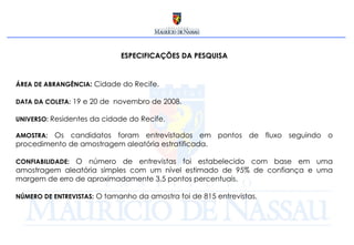 ESPECIFICAÇÕES DA PESQUISA ÁREA DE ABRANGÊNCIA :  Cidade do Recife. DATA DA COLETA:   19 e 20 de  novembro de 2008. UNIVERSO:  Residentes da cidade do Recife. AMOSTRA:   Os candidatos foram entrevistados em pontos de fluxo seguindo o procedimento de amostragem aleatória estratificada. CONFIABILIDADE:  O número de entrevistas foi estabelecido com base em uma amostragem aleatória simples com um nível estimado de 95% de confiança e uma margem de erro de aproximadamente 3,5 pontos percentuais. NÚMERO DE ENTREVISTAS:   O tamanho da amostra foi de 815 entrevistas.  