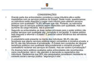 CONSIDERAÇÕES Grande parte dos entrevistados considera a carga tributária alta e estão insatisfeitos com os serviços públicos do Estado. Deste modo, questionamos:  os indivíduos estão dispostos a pagar mais tributos para obterem serviços públicos com qualidade?  74,8% afirmam que não. Portanto, os indivíduos desejam que os serviços públicos sejam oferecidos com qualidade, mas sem aumento da carga tributária. Isto é possível?  Segundo os entrevistados as duas razões principais para o poder público não prestar serviços com qualidade são:  corrupção e má gestão . A classe política está disposta a reformar o Estado? É possível cobrar eficiência dos servidores públicos?  A  estadolatria  está presente na mente dos indivíduos: 66,4% não são favoráveis que alguns serviços públicos sejam concedidos à iniciativa privada; e 64,3% não são favoráveis à privatização.  O Estado tem condições de oferecer benefícios públicos com qualidade desconsiderando a iniciativa privada? É contraditório reclamar dos serviços do Estado, mas ser contra a privatização?   Os diversos bens públicos avaliados pelos entrevistados são reconhecidos como insuficientes, isto é: não atendem à demanda ou expectativa dos indivíduos. Destacamos que 26% dos pesquisados consideram inexistente no contexto social o serviço público  “segurança à vida” .  