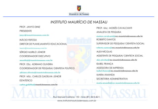 INSTITUTO MAURÍCIO DE NASSAU INÁCIO FEITOSA DIRETOR DE PLANEJAMENTO EDUCACIONAL [email_address]   SÉRGIO MURILO JÚNIOR COORDENADOR EXECUTIVO [email_address] PROF. DSc. ADRIANO OLIVEIRA COORDENADOR DE   PESQUISA/ CIENTISTA POLÍTICO adriano.oliveira @ mauriciodenassau.edu.br PROF. MSc. CARLOS GADELHA JÚNIOR ESTATÍSTICO carlos.gadelha @ mauricionassau.com.br   Rua Manuel Caetano, 132 – fone (81) 3413-4611 www.institutomauriciodenassau.com.br ROBERTO SANTOS SUPERVISOR DE PESQUISA/ CIENTISTA SOCIAL roberto.santos @ rec.mauriciodenassau.edu.br   ALEX NÍCOLAS ASSISTENTE DE PESQUISA/ CIENTISTA SOCIAL alex.nicolas @ rec.mauriciodenassau.edu.br   ISABEL FRANÇA ASSESSORA DE IMPRENSA isabel.franca @ rec.mauriciodenassau.edu.br   MARIA AMANDA SECRETÁRIA ADMINISTRATIVA maria.amanda @ rec.mauriciodenassau.edu.br PROF. JANYO DINIZ PRESIDENTE [email_address]   PROF. Msc. MOISÉS CAVALCANTI ANALISTA DE PESQUISA moises.cavalcanti @ rec.mauriciodenassau.edu.br   