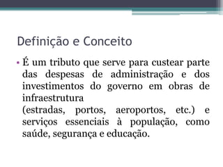 Definição e Conceito
• É um tributo que serve para custear parte
  das despesas de administração e dos
  investimentos do governo em obras de
  infraestrutura
  (estradas, portos, aeroportos, etc.) e
  serviços essenciais à população, como
  saúde, segurança e educação.
 