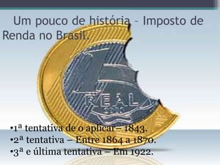 Um pouco de história – Imposto de
Renda no Brasil.




 •1ª tentativa de o aplicar– 1843.
 •2ª tentativa – Entre 1864 a 1870.
 •3ª e última tentativa – Em 1922.
 