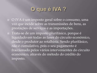    O IVA é um imposto geral sobre o consumo, uma
    vez que incide sobre as transmissões de bens, as
    prestações de serviços e as importações.
   Trata-se de um imposto plurifásico, porque é
    liquidado em todas as fases do circuito económico,
    desde o produtor ao retalhista. Sendo plurifásico,
    não é cumulativo, pois o seu pagamento é
    fraccionado pelos vários intervenientes do circuito
    económico, através do método do crédito do
    imposto.
 