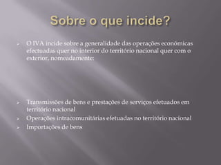    O IVA incide sobre a generalidade das operações económicas
    efectuadas quer no interior do território nacional quer com o
    exterior, nomeadamente:




   Transmissões de bens e prestações de serviços efetuados em
    território nacional
   Operações intracomunitárias efetuadas no território nacional
   Importações de bens
 