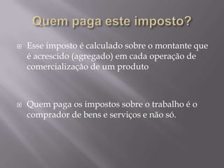    Esse imposto é calculado sobre o montante que
    é acrescido (agregado) em cada operação de
    comercialização de um produto



   Quem paga os impostos sobre o trabalho é o
    comprador de bens e serviços e não só.
 