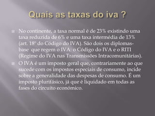    No continente, a taxa normal é de 23% existindo uma
    taxa reduzida de 6% e uma taxa intermédia de 13%
    (art. 18º do Código do IVA). São dois os diplomas-
    base que regem o IVA: o Código do IVA e o RITI
    (Regime do IVA nas Transmissões Intracomunitárias).
   O IVA é um imposto geral que, contrariamente ao que
    sucede com os impostos especiais de consumo, incide
    sobre a generalidade das despesas de consumo. É um
    imposto plurifásico, já que é liquidado em todas as
    fases do circuito económico.
 