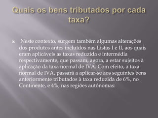     Neste contexto, surgem também algumas alterações
    dos produtos antes incluídos nas Listas I e II, aos quais
    eram aplicáveis as taxas reduzida e intermédia
    respectivamente, que passam, agora, a estar sujeitos à
    aplicação da taxa normal de IVA. Com efeito, a taxa
    normal de IVA, passará a aplicar-se aos seguintes bens
    anteriormente tributados à taxa reduzida de 6%, no
    Continente, e 4%, nas regiões autónomas:
 