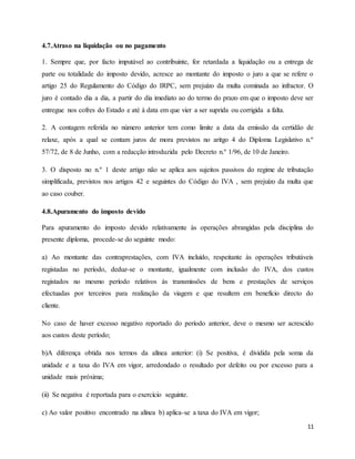 11
4.7.Atraso na liquidação ou no pagamento
1. Sempre que, por facto imputável ao contribuinte, for retardada a liquidação ou a entrega de
parte ou totalidade do imposto devido, acresce ao montante do imposto o juro a que se refere o
artigo 25 do Regulamento do Código do IRPC, sem prejuízo da multa cominada ao infractor. O
juro é contado dia a dia, a partir do dia imediato ao do termo do prazo em que o imposto deve ser
entregue nos cofres do Estado e até à data em que vier a ser suprida ou corrigida a falta.
2. A contagem referida no número anterior tem como limite a data da emissão da certidão de
relaxe, após a qual se contam juros de mora previstos no aritgo 4 do Diploma Legislativo n.º
57/72, de 8 de Junho, com a redacção introduzida pelo Decreto n.º 1/96, de 10 de Janeiro.
3. O disposto no n.º 1 deste artigo não se aplica aos sujeitos passivos do regime de tributação
simplificada, previstos nos artigos 42 e seguintes do Código do IVA , sem prejuízo da multa que
ao caso couber.
4.8.Apuramento do imposto devido
Para apuramento do imposto devido relativamente às operações abrangidas pela disciplina do
presente diploma, procede-se do seguinte modo:
a) Ao montante das contraprestações, com IVA incluído, respeitante às operações tributáveis
registadas no período, deduz-se o montante, igualmente com inclusão do IVA, dos custos
registados no mesmo período relativos às transmissões de bens e prestações de serviços
efectuadas por terceiros para realização da viagem e que resultem em benefício directo do
cliente.
No caso de haver excesso negativo reportado do período anterior, deve o mesmo ser acrescido
aos custos deste período;
b)A diferença obtida nos termos da alínea anterior: (i) Se positiva, é dividida pela soma da
unidade e a taxa do IVA em vigor, arredondado o resultado por defeito ou por excesso para a
unidade mais próxima;
(ii) Se negativa é reportada para o exercício seguinte.
c) Ao valor positivo encontrado na alínea b) aplica-se a taxa do IVA em vigor;
 