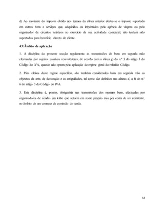 12
d) Ao montante do imposto obtido nos termos da alínea anterior deduz-se o imposto suportado
em outros bens e serviços que, adquiridos ou importados pela agência de viagens ou pelo
organizador de circuitos turísticos no exercício da sua actividade comercial, não tenham sido
suportados para benefício directo do cliente.
4.9.Âmbito de aplicação
1. A disciplina da presente secção regulamenta as transmissões de bens em segunda mão
efectuadas por sujeitos passivos revendedores, de acordo com a alínea g) do n.º 3 do artigo 3 do
Código do IVA, quando não optem pela aplicação de regime geral do referido Código.
2. Para efeitos deste regime específico, são também considerados bens em segunda mão os
objectos da arte, de decoração e as antiguidades, tal como são definidos nas alíneas a) a f) do n.º
6 do artigo 3 do Código do IVA.
3. Esta disciplina é, porém, obrigatória nas transmissões dos mesmos bens, efectuadas por
organizadores de vendas em leilão que actuem em nome próprio mas por conta de um comitente,
no âmbito de um contrato de comissão de venda.
 