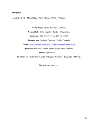 14
Bibliografia
Lesgilação fiscal – Moçambique: Plural editores, KPMG - 4ª ediçao.
Nome: Sérgio Alfredo Macore / 22.02.1992
Naturalidade: Cabo Delgado – Pemba – Moçambique
Contactos: +258 826677547 ou +258 846458829
Formado em: Gestão de Empresas / Gestão Financeira
E-mail: Sergio.macore@gmail.com / helldriverrapper@hotmail.com
Facebook: Helldriver Rapper Rapper, Sergio Alfredo Macore
Twitter: @HelldriverTLG
Instituição de ensino: Universidade Pedagogica Nampula – Faculdade = ESCOG.
Boa sorte para você…….
 