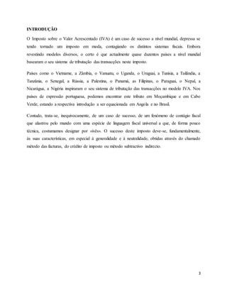 3
INTRODUÇÃO
O Imposto sobre o Valor Acrescentado (IVA) é um caso de sucesso a nível mundial, depressa se
tendo tornado um imposto em moda, contagiando os distintos sistemas fiscais. Embora
revestindo modelos diversos, o certo é que actualmente quase duzentos países a nível mundial
basearam o seu sistema de tributação das transacções neste imposto.
Países como o Vietname, a Zâmbia, o Vanuatu, o Uganda, o Uruguai, a Tunísia, a Tailândia, a
Tanzânia, o Senegal, a Rússia, a Palestina, o Panamá, as Filipinas, o Paraguai, o Nepal, a
Nicarágua, a Nigéria inspiraram o seu sistema de tributação das transacções no modelo IVA. Nos
países de expressão portuguesa, podemos encontrar este tributo em Moçambique e em Cabo
Verde, estando a respectiva introdução a ser equacionada em Angola e no Brasil.
Contudo, trata-se, inequivocamente, de um caso de sucesso, de um fenómeno de contágio fiscal
que alastrou pelo mundo com uma espécie de linguagem fiscal universal a que, de forma pouco
técnica, costumamos designar por «ivês». O sucesso deste imposto deve-se, fundamentalmente,
às suas características, em especial à generalidade e à neutralidade, obtidas através do chamado
método das facturas, do crédito de imposto ou método subtractivo indirecto.
 