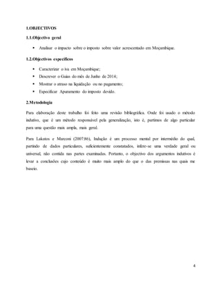 4
1.OBJECTIVOS
1.1.Objectivo geral
 Analisar o impacto sobre o imposto sobre valor acrescentado em Moçambique.
1.2.Objectivos específicos
 Caracterizar o iva em Moçambique;
 Descrever o Guias do mês de Junho de 2014;
 Mostrar o atraso na liquidação ou no pagamento;
 Especificar Apuramento do imposto devido.
2.Metodologia
Para elaboração deste trabalho foi feito uma revisão bibliográfica. Onde foi usado o método
indutivo, que é um método responsável pela generalização, isto é, partimos de algo particular
para uma questão mais ampla, mais geral.
Para Lakatos e Marconi (2007:86), Indução é um processo mental por intermédio do qual,
partindo de dados particulares, suficientemente constatados, infere-se uma verdade geral ou
universal, não contida nas partes examinadas. Portanto, o objectivo dos argumentos indutivos é
levar a conclusões cujo conteúdo é muito mais amplo do que o das premissas nas quais me
baseio.
 
