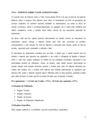 5
3.IVA – IMPOSTO SOBRE VALOR ACRESCENTADO
O conceito base do Imposto sobre o Valor Acrescentado (IVA) é de que se trata de um imposto
indirecto sobre a despesa. Este imposto recai sobre as transmissões de bens ou prestações de
serviços realizados no território nacional (incluindo as importações), em todas as fases do
circuito económico, desde a produção/importação ou aquisição até à venda pelo retalhista sem
efeitos cumulativos, como o próprio nome indica, através do seu mecanismo particular de
apuramento.
De facto, cada um dos sujeitos passivos intervenientes no circuito, através do mecanismo de
apuramento, apenas entrega o imposto devido pelo valor que acrescenta ao produto,
correspondente a uma fracção do total do imposto a arrecadar pelo Estado, sendo no fim do
circuito, suportado pelo consumidor e utilizador final.
O mecanismo de apuramento considera por um lado, o direito que o sujeito passivo tem em
deduzir o imposto que suportou nas aquisições e, por outro, a obrigação de liquidar o imposto
sobre o valor das vendas realizadas no âmbito da sua actividade económica, reportados a um
determinado período de tributação. Assim, na prática, cada sujeito passivo interveniente no
circuito adquire uma posição devedora perante o Estado pelo valor do imposto facturado nas
vendas que realizou (A) e credora pelo imposto que deduziu relativamente às aquisições que
efectuou (B), sendo o imposto apurado igual à diferença entre as duas posições, podendo resultar
num saldo devedor (A maior que B) ou credor (B maior que A) perante o Estado:
IVA apuramento = A (Valor das Vendas x 17%) – B (Valor das aquisições x17%)
3.1.Regimes de Tributação
 Regime Normal
 Regimes Especiais:
 Regime de Isenção
 Regime de Tributação Simplificada
3.2.Regimes Específicos
Estes regimes aplicam-se a actividades que têm características particulares:
 