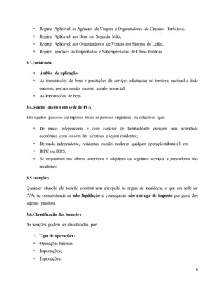 6
 Regime Aplicável às Agências de Viagem e Organizadores de Circuitos Turísticos;
 Regime Aplicável aos Bens em Segunda Mão;
 Regime Aplicável aos Organizadores de Vendas em Sistema de Leilão;
 Regime aplicável às Empreitadas e Subempreitadas de Obras Públicas.
3.3.Incidência
 Âmbito de aplicação
 As transmissões de bens e prestações de serviços efectuadas no território nacional a título
oneroso, por um sujeito passivo agindo como tal;
 As importações de bens.
3.4.Sujeito passivo em sede de IVA
São sujeitos passivos de imposto todas as pessoas singulares ou colectivas que:
 De modo independente e com carácter de habitualidade exerçam uma actividade
económica com ou sem fim lucrativo e sejam residentes;
 De modo independente, residentes ou não, realizem qualquer operação tributável em
 IRPC ou IRPS;
 Se enquadram nas alíneas anteriores e adquirem os seguintes serviços a prestadores não
residentes:
3.5.Isenções
Qualquer situação de isenção constitui uma excepção às regras de incidência, o que em sede de
IVA, se consubstancia na não liquidação e consequente não entrega de imposto por parte dos
sujeitos passivos.
3.6.Classificação das isenções
As isenções podem ser classificadas por:
1. Tipo de operações:
 Operações Internas;
 Importações;
 Exportações.
 